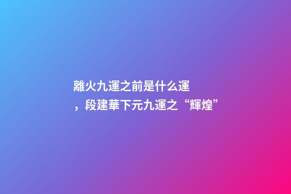 離火九運之前是什么運，段建華下元九運之“輝煌”